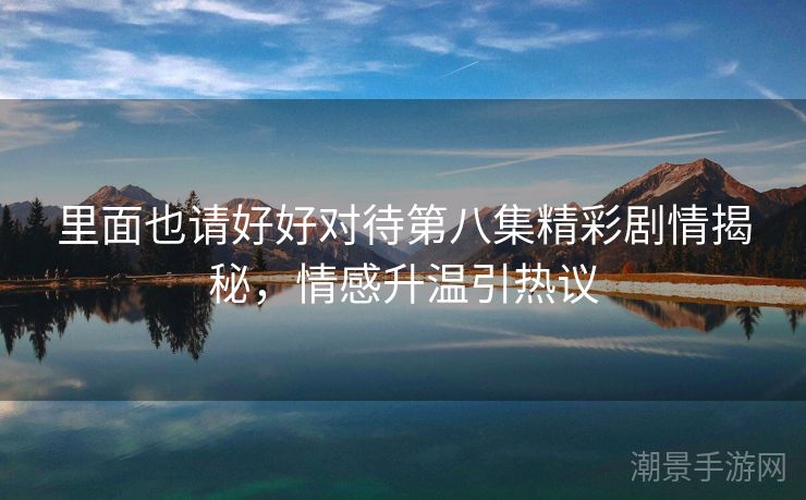 里面也请好好对待第八集精彩剧情揭秘，情感升温引热议