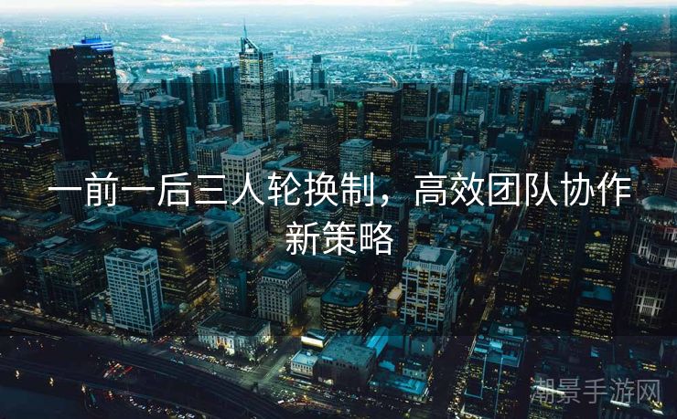 一前一后三人轮换制，高效团队协作新策略