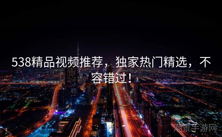 538精品视频推荐，独家热门精选，不容错过！