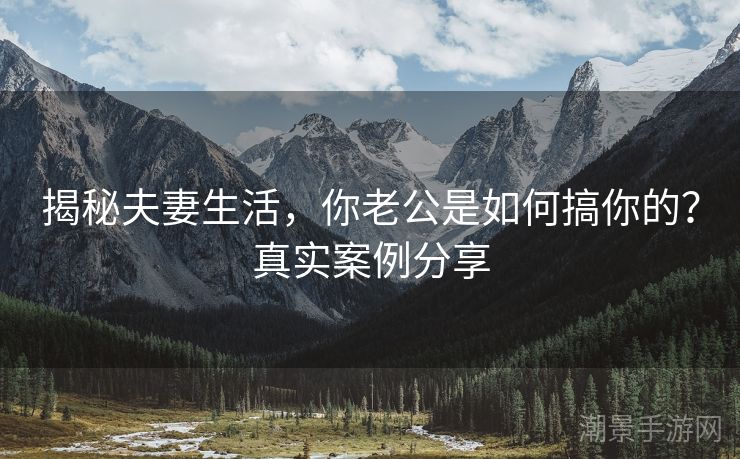 揭秘夫妻生活，你老公是如何搞你的？真实案例分享