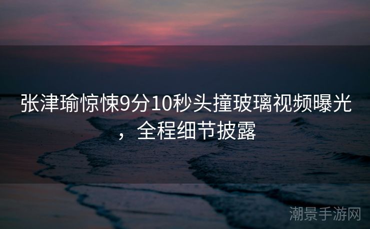 张津瑜惊悚9分10秒头撞玻璃视频曝光，全程细节披露