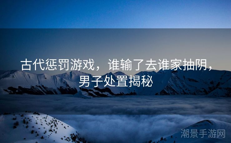 古代惩罚游戏，谁输了去谁家抽阴，男子处置揭秘