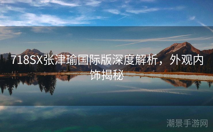 718SX张津瑜国际版深度解析，外观内饰揭秘
