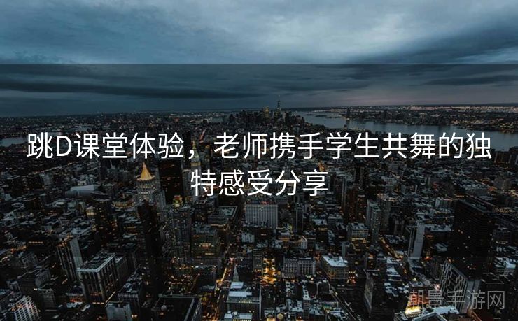 跳D课堂体验，老师携手学生共舞的独特感受分享
