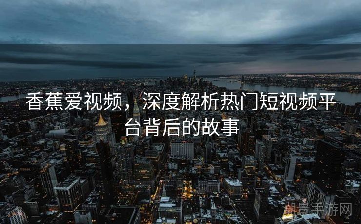 香蕉爱视频，深度解析热门短视频平台背后的故事