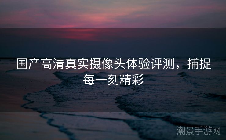 国产高清真实摄像头体验评测，捕捉每一刻精彩