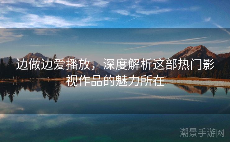 边做边爱播放，深度解析这部热门影视作品的魅力所在