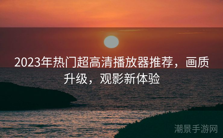 2023年热门超高清播放器推荐，画质升级，观影新体验