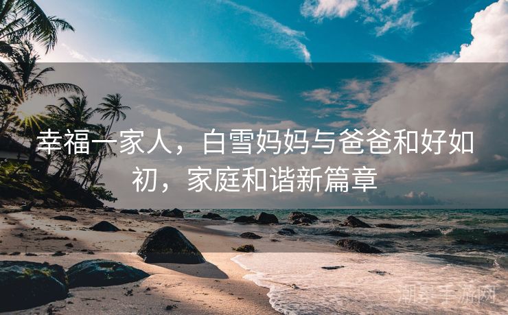 幸福一家人，白雪妈妈与爸爸和好如初，家庭和谐新篇章