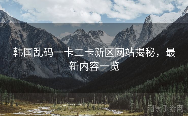 韩国乱码一卡二卡新区网站揭秘，最新内容一览