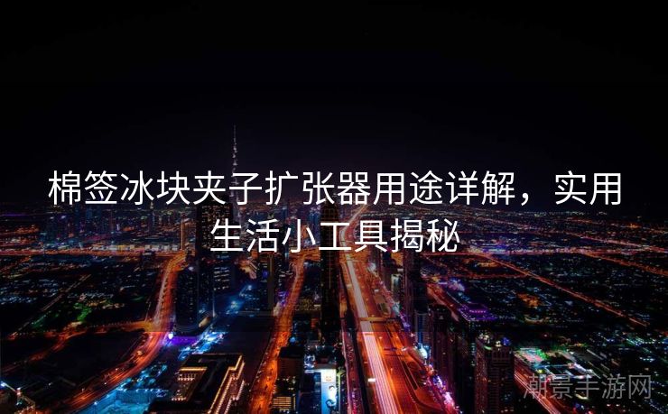 棉签冰块夹子扩张器用途详解，实用生活小工具揭秘