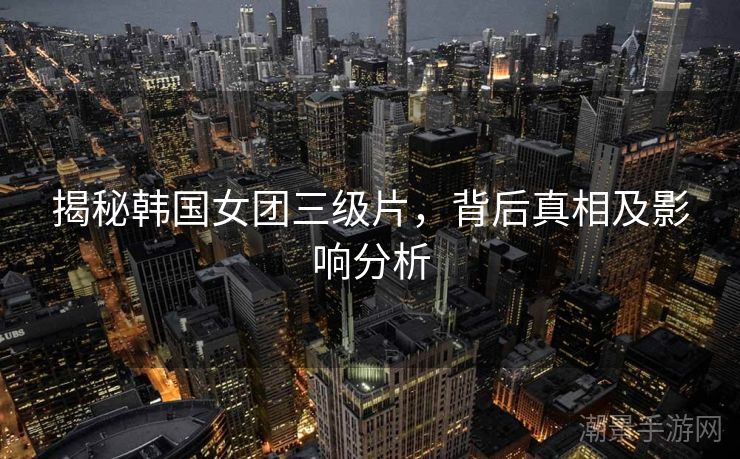 揭秘韩国女团三级片，背后真相及影响分析