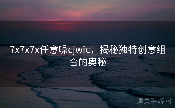 7x7x7x任意噪cjwic，揭秘独特创意组合的奥秘