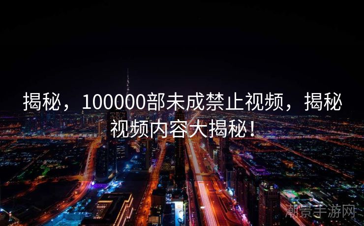 揭秘，100000部未成禁止视频，揭秘视频内容大揭秘！