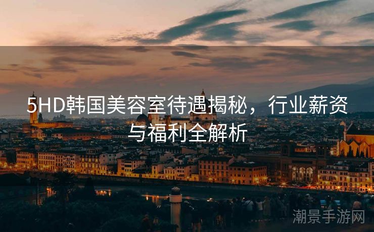 5HD韩国美容室待遇揭秘，行业薪资与福利全解析