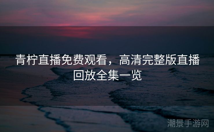 青柠直播免费观看，高清完整版直播回放全集一览