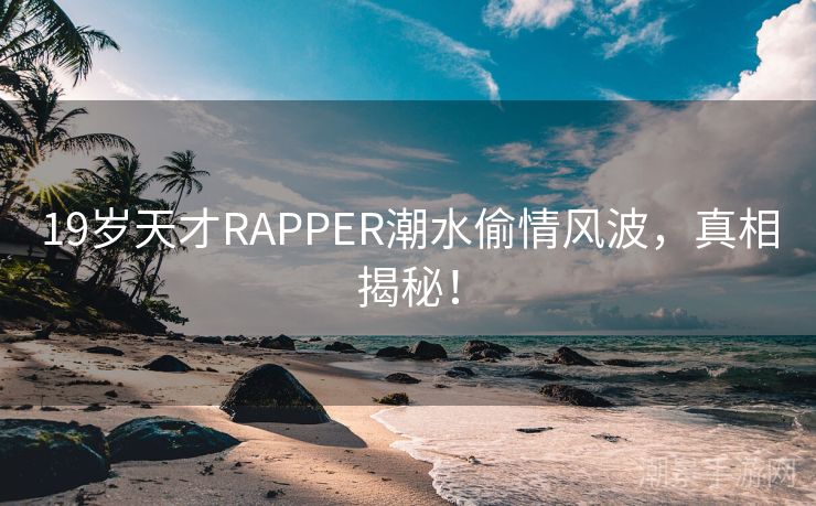 19岁天才RAPPER潮水偷情风波，真相揭秘！