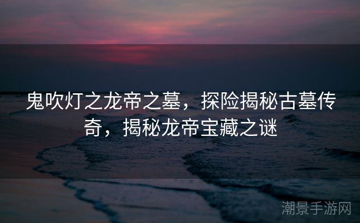 鬼吹灯之龙帝之墓，探险揭秘古墓传奇，揭秘龙帝宝藏之谜