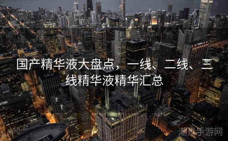 国产精华液大盘点，一线、二线、三线精华液精华汇总