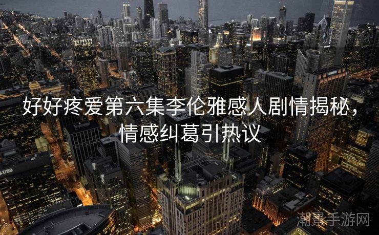 好好疼爱第六集李伦雅感人剧情揭秘，情感纠葛引热议