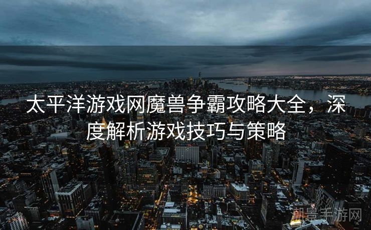 太平洋游戏网魔兽争霸攻略大全，深度解析游戏技巧与策略