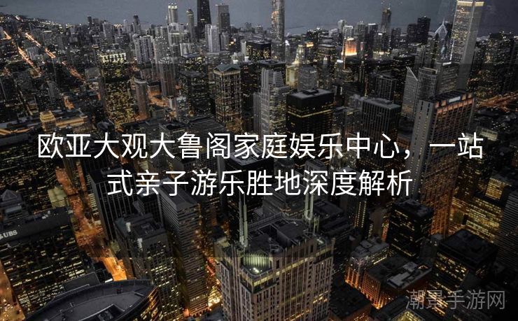 欧亚大观大鲁阁家庭娱乐中心，一站式亲子游乐胜地深度解析