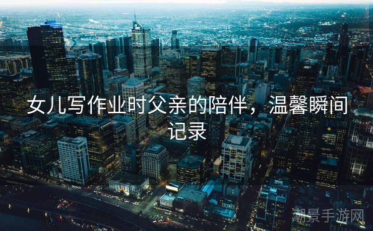 女儿写作业时父亲的陪伴，温馨瞬间记录