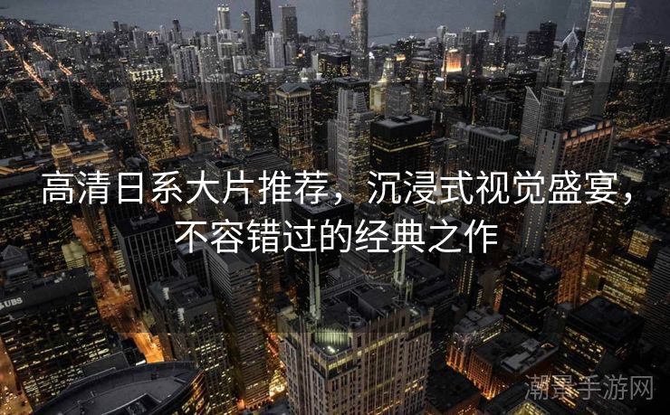 高清日系大片推荐，沉浸式视觉盛宴，不容错过的经典之作