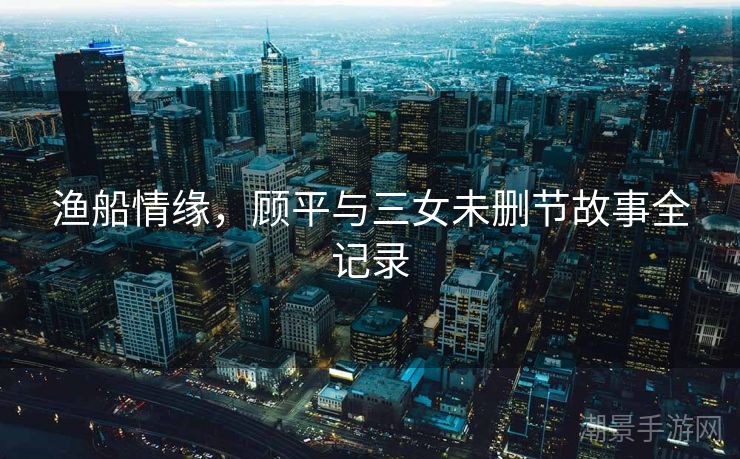 渔船情缘，顾平与三女未删节故事全记录