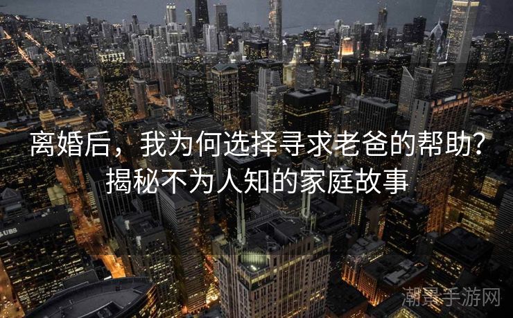 离婚后，我为何选择寻求老爸的帮助？揭秘不为人知的家庭故事
