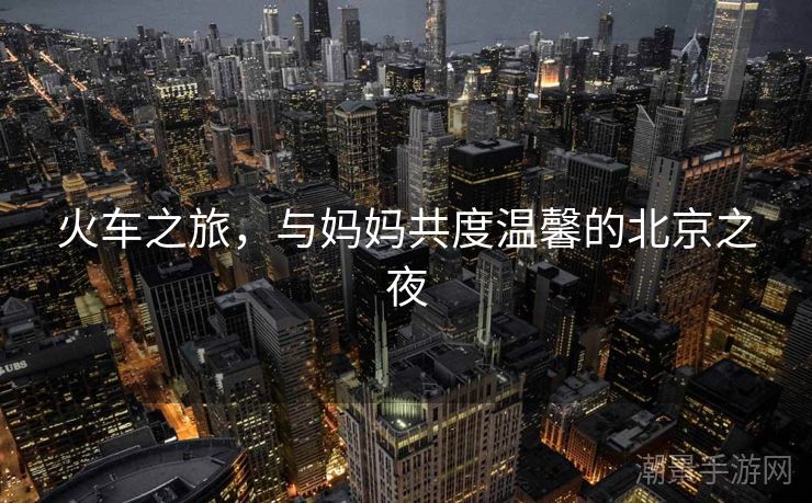 火车之旅，与妈妈共度温馨的北京之夜