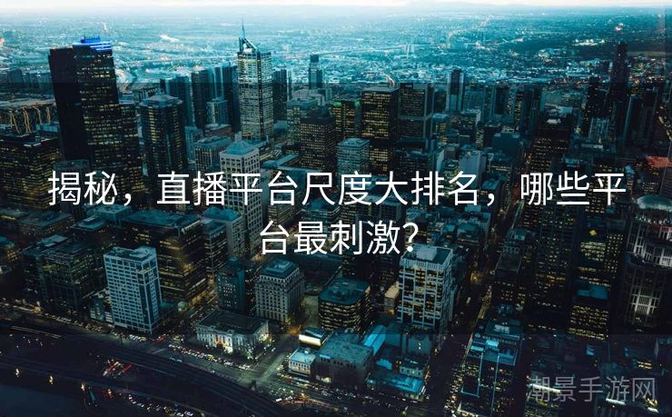 揭秘，直播平台尺度大排名，哪些平台最刺激？