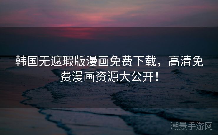 韩国无遮瑕版漫画免费下载，高清免费漫画资源大公开！