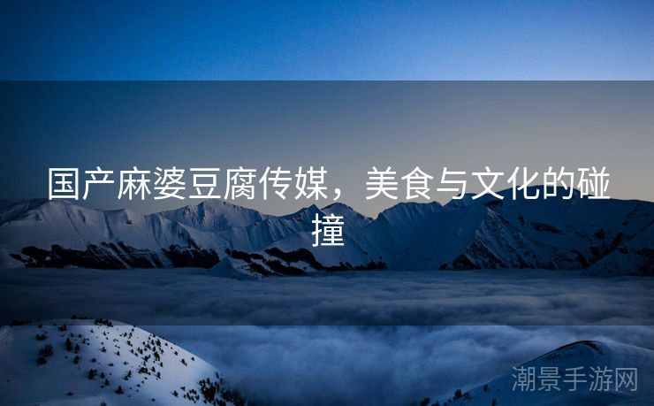 国产麻婆豆腐传媒，美食与文化的碰撞