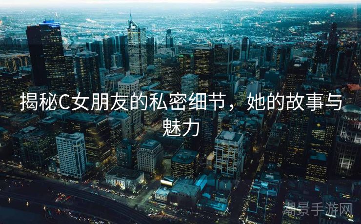 揭秘C女朋友的私密细节，她的故事与魅力