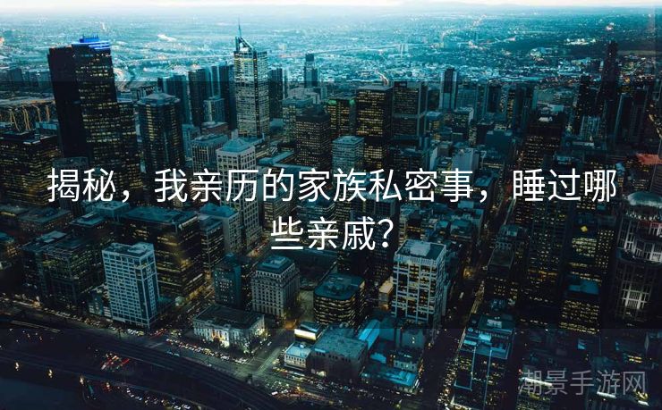 揭秘，我亲历的家族私密事，睡过哪些亲戚？
