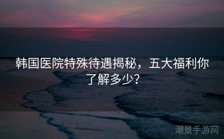 韩国医院特殊待遇揭秘,五大福利你了解多少? 韩国医院特殊待遇揭秘,五大福利你了解多少?