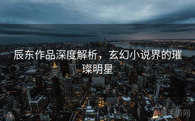 辰东作品深度解析，玄幻小说界的璀璨明星