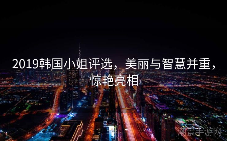 2019韩国小姐评选，美丽与智慧并重，惊艳亮相