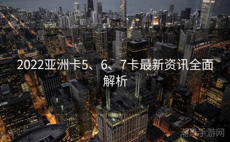 2022亚洲卡5、6、7卡最新资讯全面解析