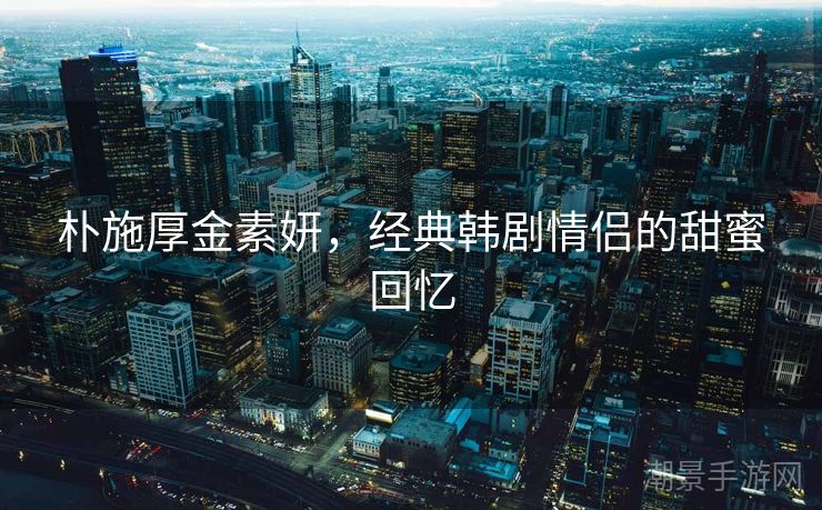 朴施厚金素妍，经典韩剧情侣的甜蜜回忆