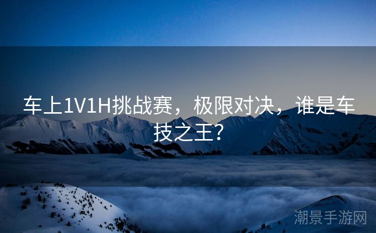 车上1V1H挑战赛，极限对决，谁是车技之王？