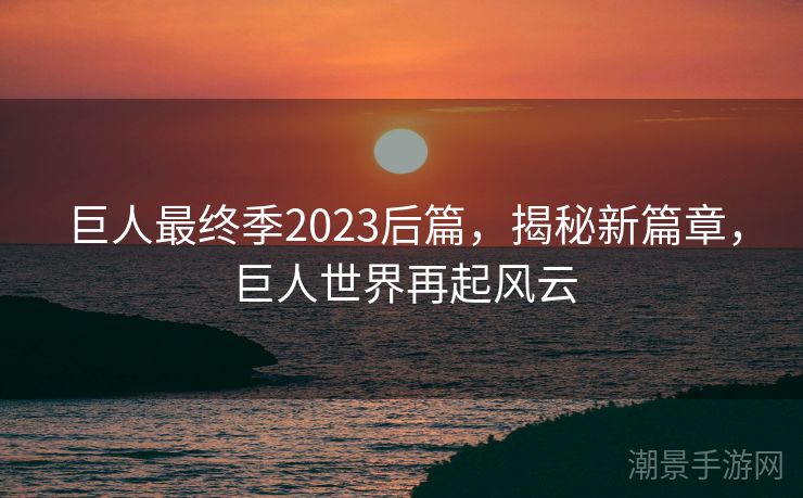 巨人最终季2023后篇，揭秘新篇章，巨人世界再起风云