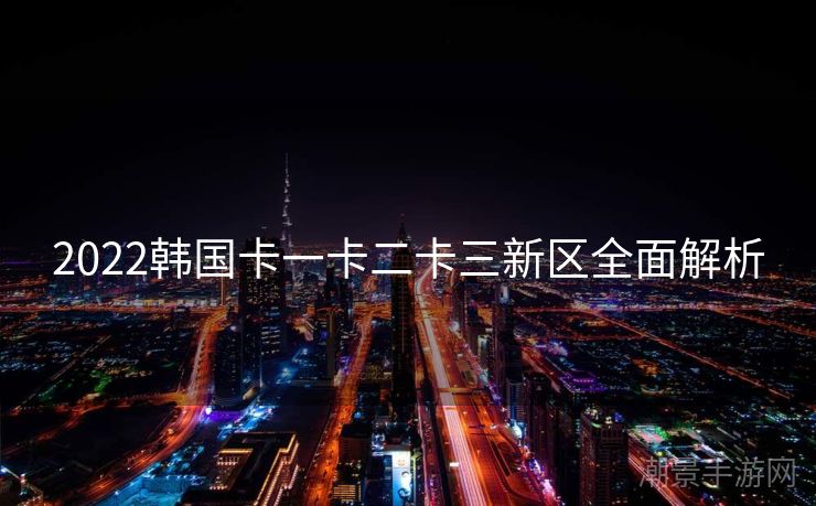 2022韩国卡一卡二卡三新区全面解析