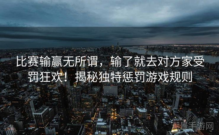 比赛输赢无所谓，输了就去对方家受罚狂欢！揭秘独特惩罚游戏规则