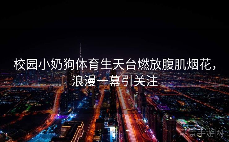 校园小奶狗体育生天台燃放腹肌烟花，浪漫一幕引关注