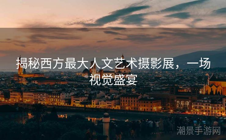 揭秘西方最大人文艺术摄影展，一场视觉盛宴