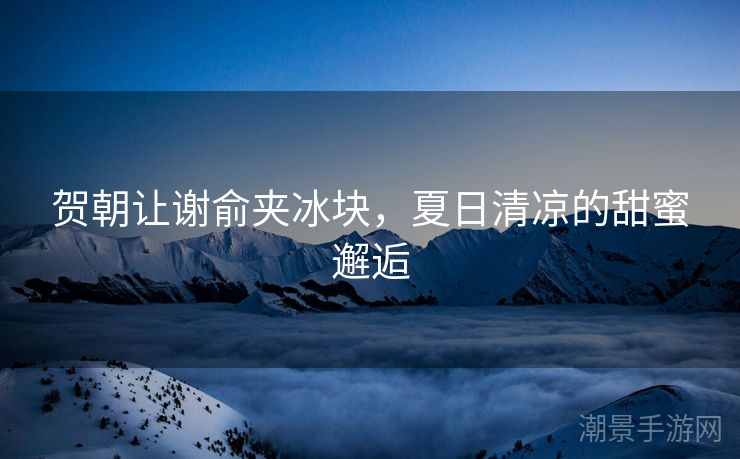 贺朝让谢俞夹冰块，夏日清凉的甜蜜邂逅
